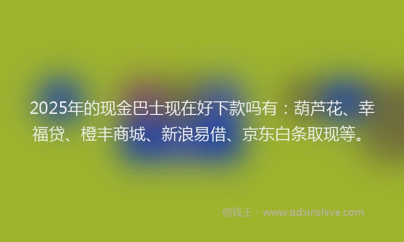 2025年的现金巴士现在好下款吗有：葫芦花、幸福贷、橙丰商城、新浪易借、京东白条取现等。