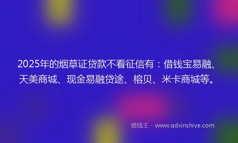 2025年的烟草证贷款不看征信有：借钱宝易融、天美商城、现金易融贷途、榕贝、米卡商城等。