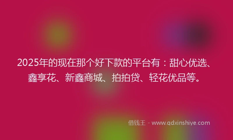 2025年的现在那个好下款的平台有：甜心优选、鑫享花、新鑫商城、拍拍贷、轻花优品等。