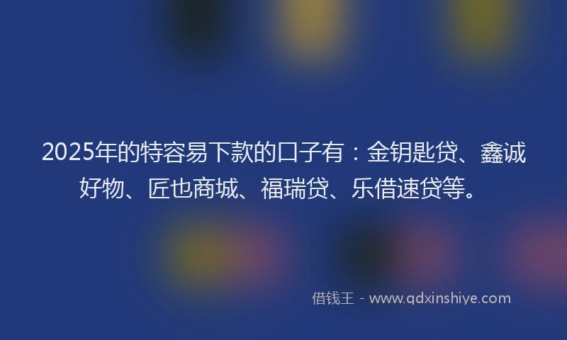 2025年的特容易下款的口子有：金钥匙贷、鑫诚好物、匠也商城、福瑞贷、乐借速贷等。