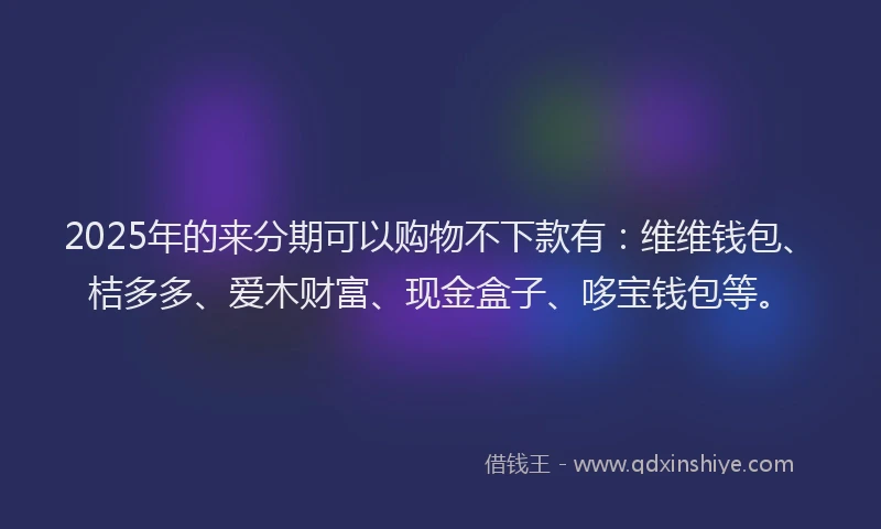 2025年的来分期可以购物不下款有：维维钱包、桔多多、爱木财富、现金盒子、哆宝钱包等。