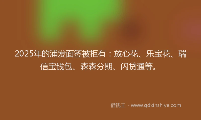2025年的浦发面签被拒有：放心花、乐宝花、瑞信宝钱包、森森分期、闪贷通等。