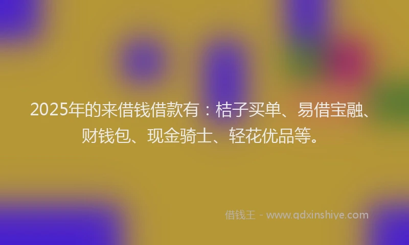 2025年的来借钱借款有：桔子买单、易借宝融、财钱包、现金骑士、轻花优品等。