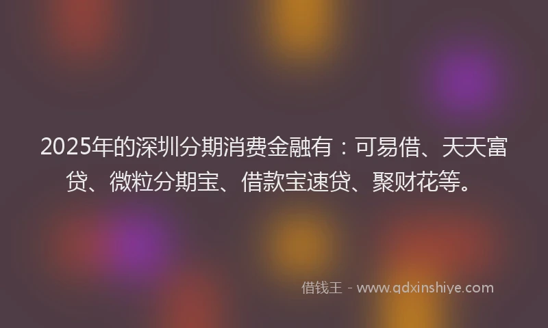 2025年的深圳分期消费金融有：可易借、天天富贷、微粒分期宝、借款宝速贷、聚财花等。