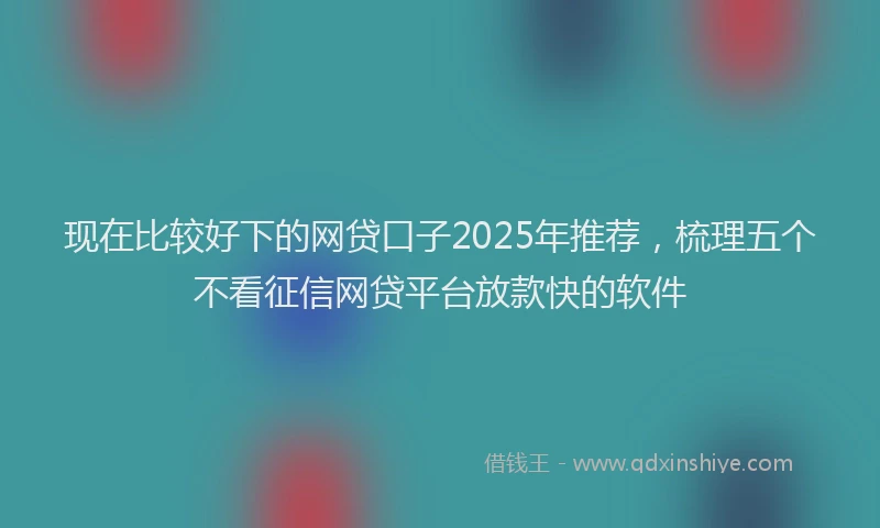 现在比较好下的网贷口子2025年推荐，梳理五个不看征信网贷平台放款快的软件