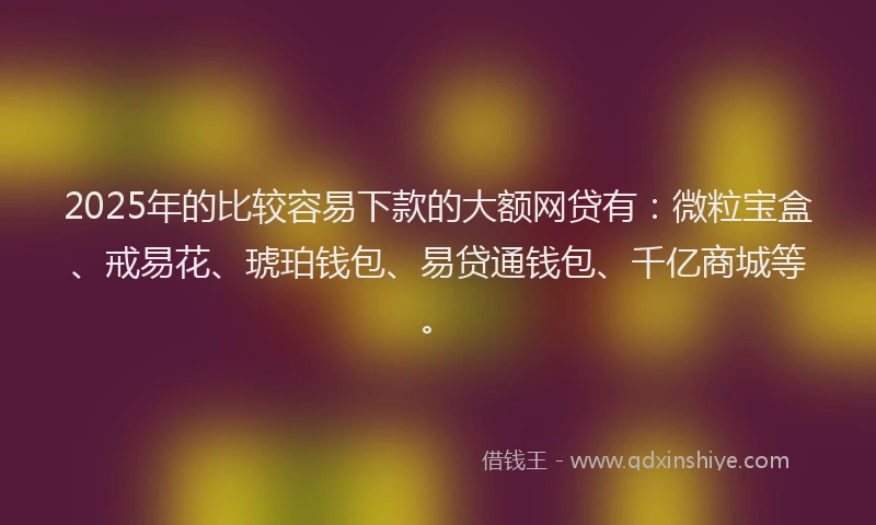 2025年的比较容易下款的大额网贷有：微粒宝盒、戒易花、琥珀钱包、易贷通钱包、千亿商城等。