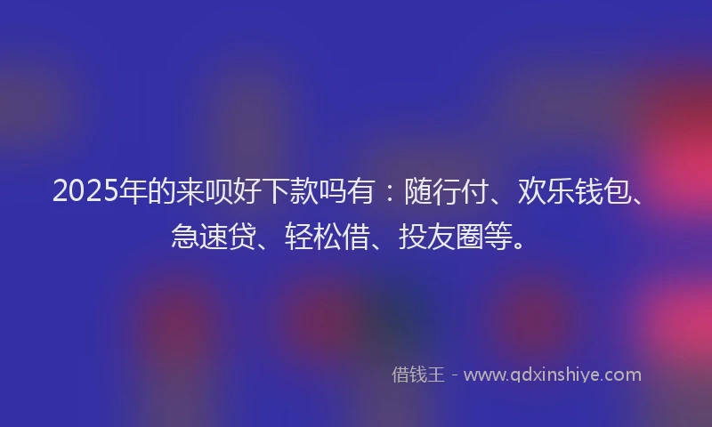 2025年的来呗好下款吗有：随行付、欢乐钱包、急速贷、轻松借、投友圈等。