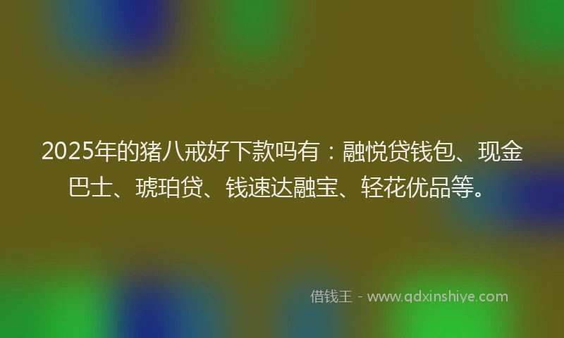 2025年的猪八戒好下款吗有：融悦贷钱包、现金巴士、琥珀贷、钱速达融宝、轻花优品等。