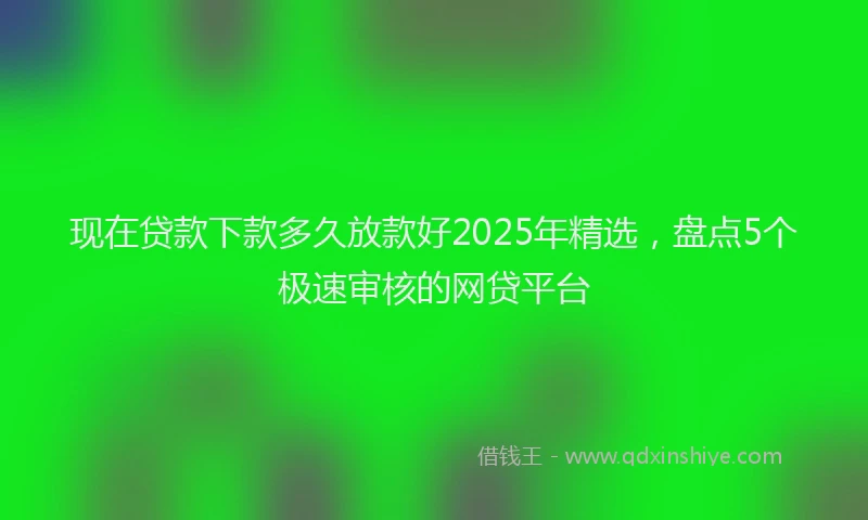 现在贷款下款多久放款好2025年精选，盘点5个极速审核的网贷平台