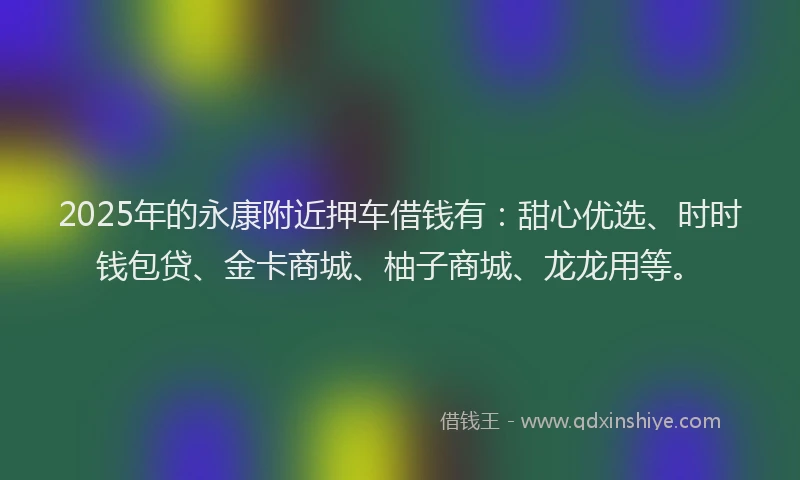 2025年的永康附近押车借钱有：甜心优选、时时钱包贷、金卡商城、柚子商城、龙龙用等。