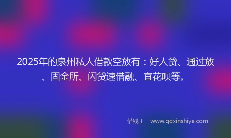 2025年的泉州私人借款空放有：好人贷、通过放、固金所、闪贷速借融、宜花呗等。