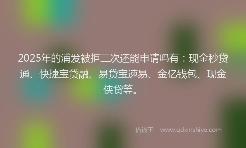 2025年的浦发被拒三次还能申请吗有：现金秒贷通、快捷宝贷融、易贷宝速易、金亿钱包、现金侠贷等。