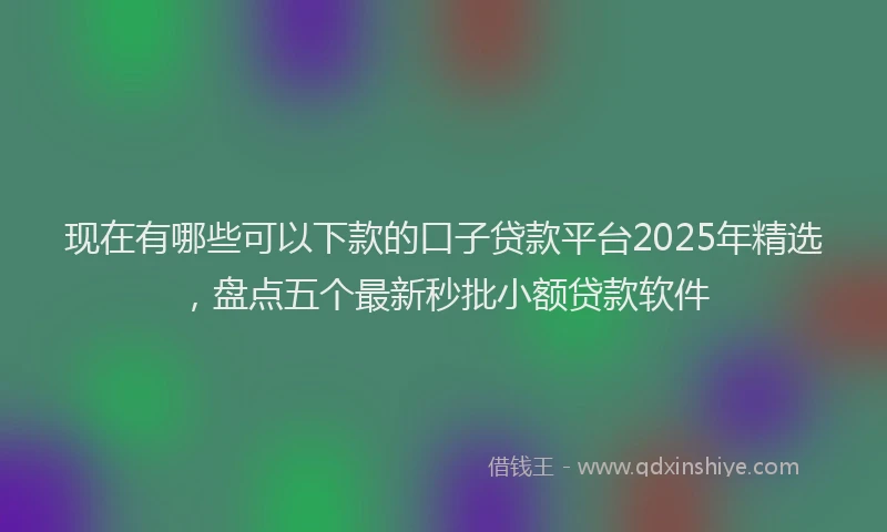 现在有哪些可以下款的口子贷款平台2025年精选，盘点五个最新秒批小额贷款软件