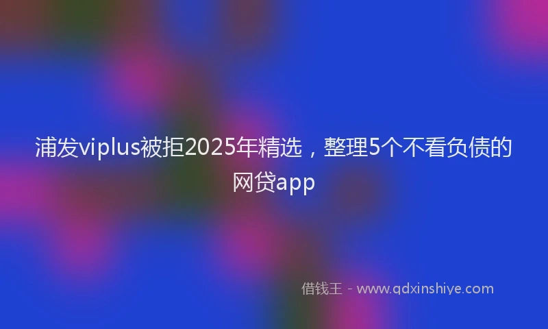 浦发viplus被拒2025年精选，整理5个不看负债的网贷app