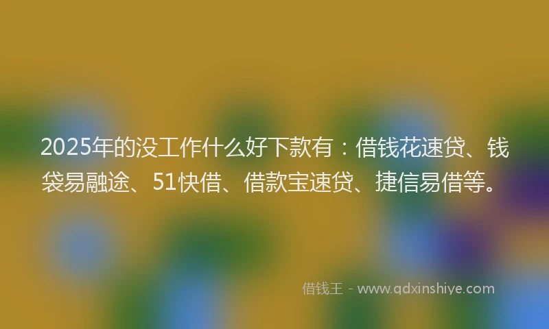 2025年的没工作什么好下款有：借钱花速贷、钱袋易融途、51快借、借款宝速贷、捷信易借等。