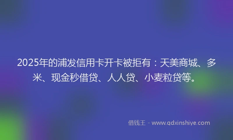 2025年的浦发信用卡开卡被拒有：天美商城、多米、现金秒借贷、人人贷、小麦粒贷等。