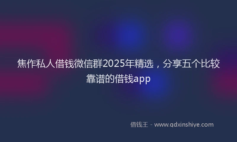 焦作私人借钱微信群2025年精选，分享五个比较靠谱的借钱app