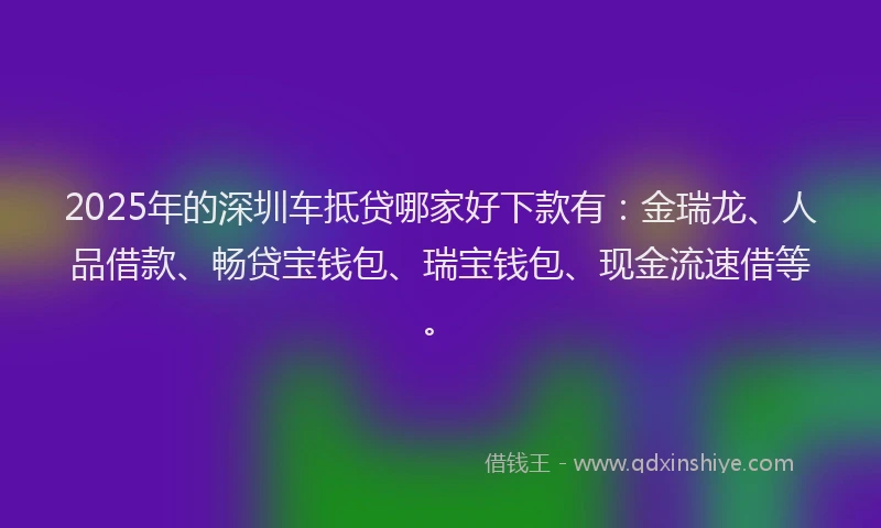 2025年的深圳车抵贷哪家好下款有：金瑞龙、人品借款、畅贷宝钱包、瑞宝钱包、现金流速借等。