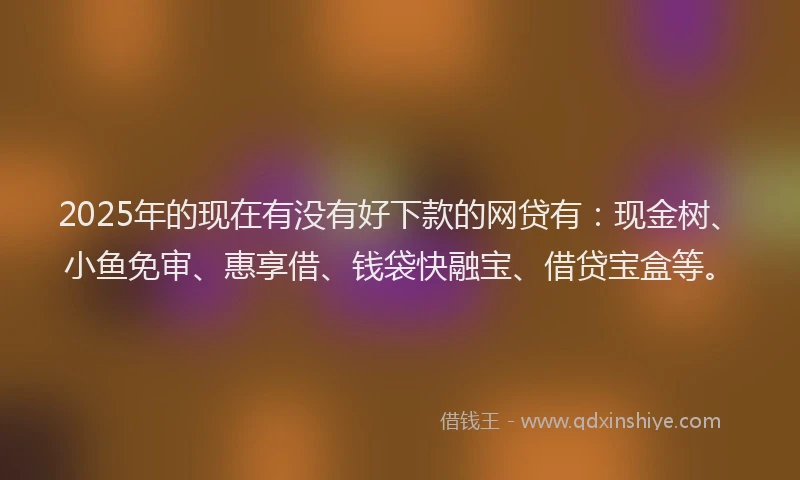 2025年的现在有没有好下款的网贷有：现金树、小鱼免审、惠享借、钱袋快融宝、借贷宝盒等。