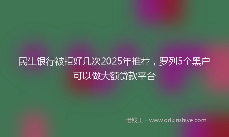 民生银行被拒好几次2025年推荐，罗列5个黑户可以做大额贷款平台