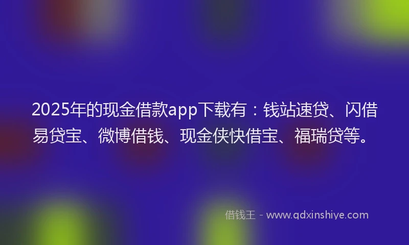 2025年的现金借款app下载有：钱站速贷、闪借易贷宝、微博借钱、现金侠快借宝、福瑞贷等。