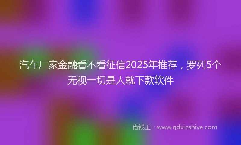 汽车厂家金融看不看征信2025年推荐，罗列5个无视一切是人就下款软件
