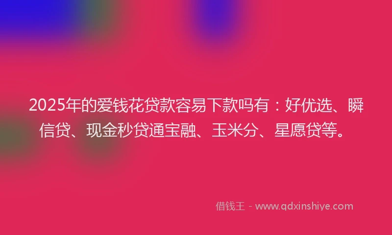 2025年的爱钱花贷款容易下款吗有：好优选、瞬信贷、现金秒贷通宝融、玉米分、星愿贷等。