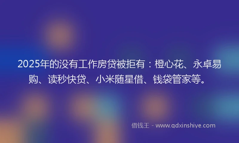 2025年的没有工作房贷被拒有：橙心花、永卓易购、读秒快贷、小米随星借、钱袋管家等。