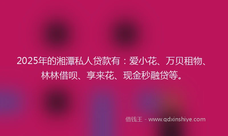 2025年的湘潭私人贷款有：爱小花、万贝租物、林林借呗、享来花、现金秒融贷等。