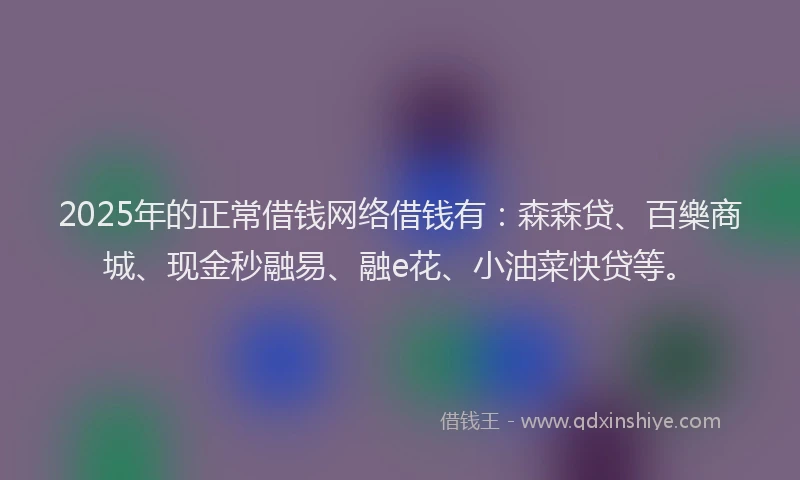 2025年的正常借钱网络借钱有：森森贷、百樂商城、现金秒融易、融e花、小油菜快贷等。