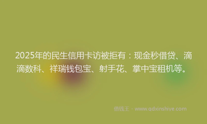 2025年的民生信用卡访被拒有：现金秒借贷、滴滴数科、祥瑞钱包宝、射手花、掌中宝租机等。