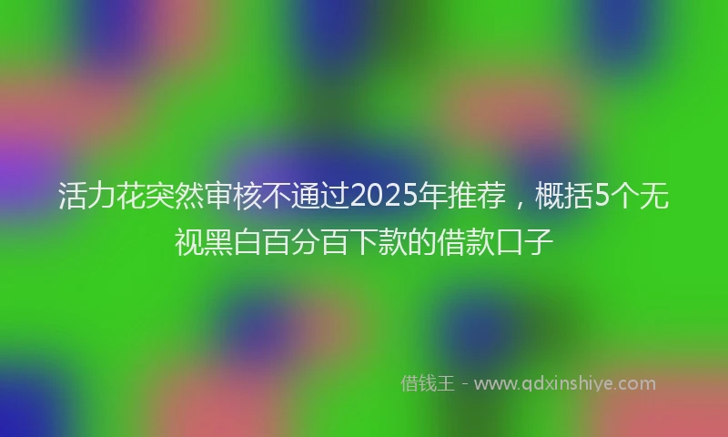 活力花突然审核不通过2025年推荐，概括5个无视黑白百分百下款的借款口子