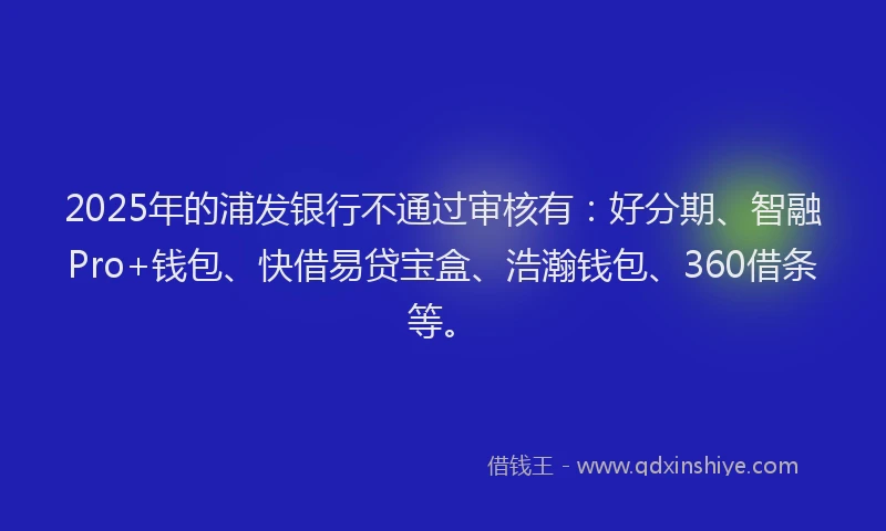 2025年的浦发银行不通过审核有：好分期、智融Pro+钱包、快借易贷宝盒、浩瀚钱包、360借条等。