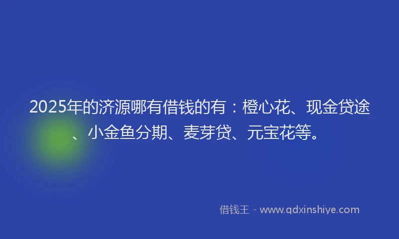 2025年的济源哪有借钱的有：橙心花、现金贷途、小金鱼分期、麦芽贷、元宝花等。