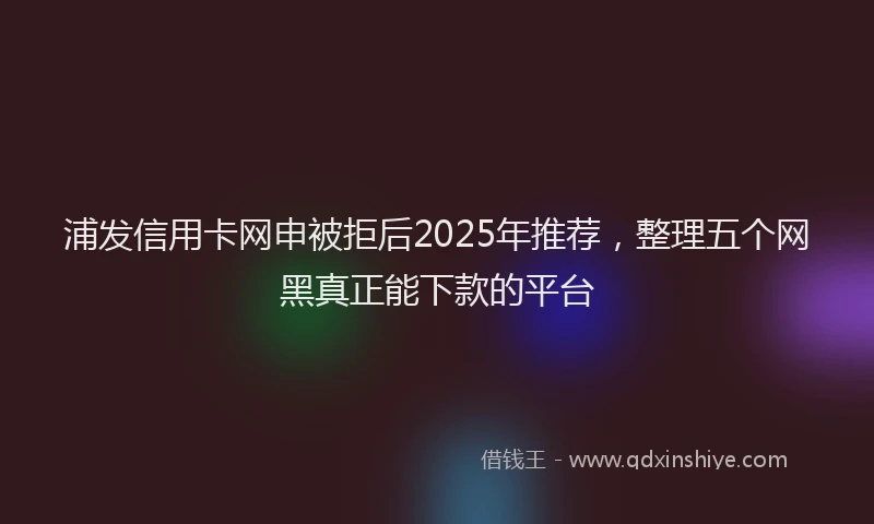 浦发信用卡网申被拒后2025年推荐，整理五个网黑真正能下款的平台