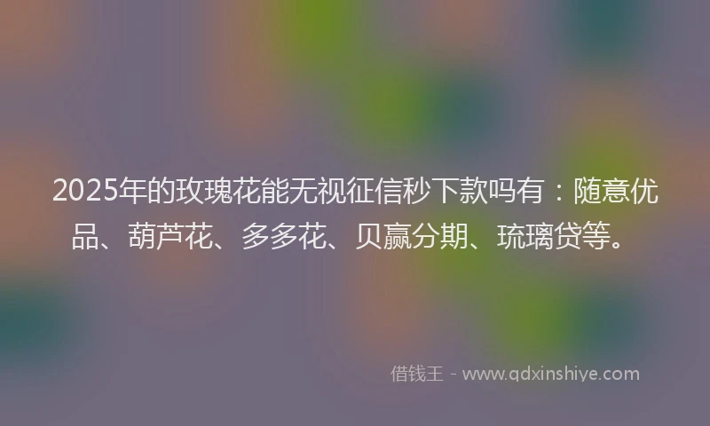 2025年的玫瑰花能无视征信秒下款吗有：随意优品、葫芦花、多多花、贝赢分期、琉璃贷等。