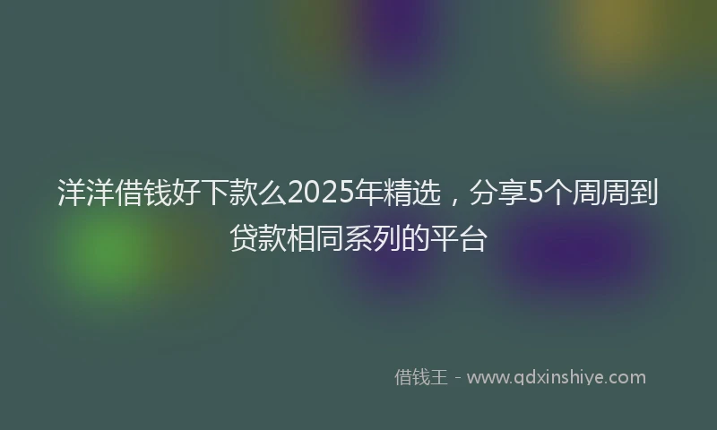 洋洋借钱好下款么2025年精选，分享5个周周到贷款相同系列的平台