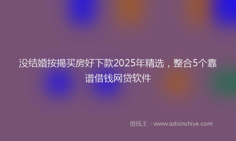 没结婚按揭买房好下款2025年精选，整合5个靠谱借钱网贷软件