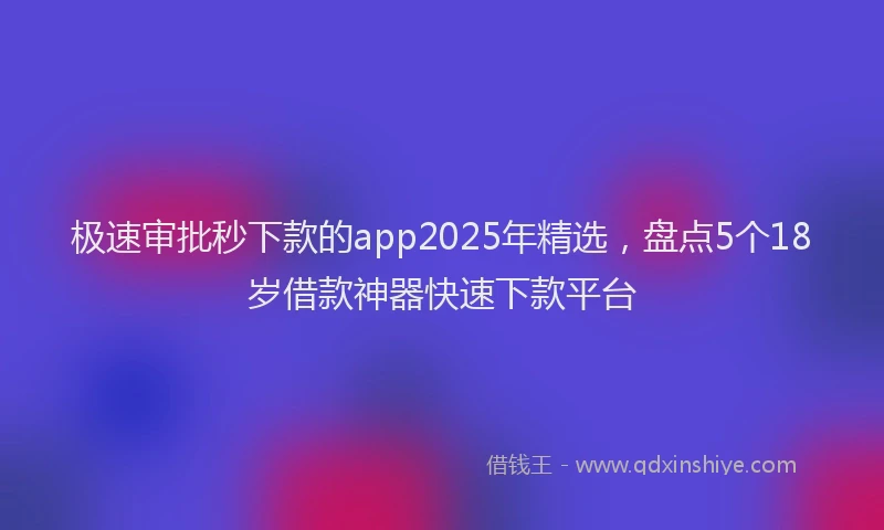 极速审批秒下款的app2025年精选，盘点5个18岁借款神器快速下款平台