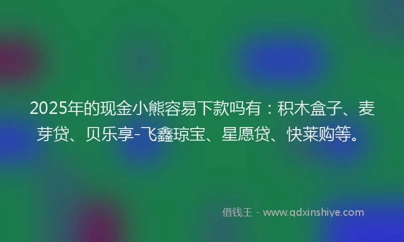 2025年的现金小熊容易下款吗有：积木盒子、麦芽贷、贝乐享-飞鑫琼宝、星愿贷、快莱购等。