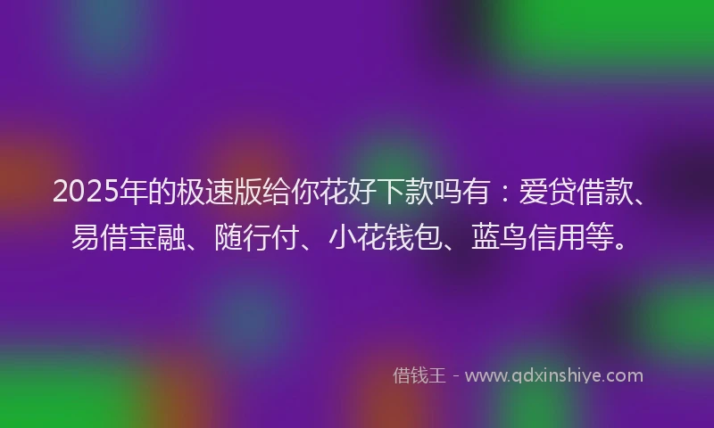 2025年的极速版给你花好下款吗有：爱贷借款、易借宝融、随行付、小花钱包、蓝鸟信用等。