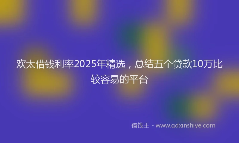 欢太借钱利率2025年精选，总结五个贷款10万比较容易的平台