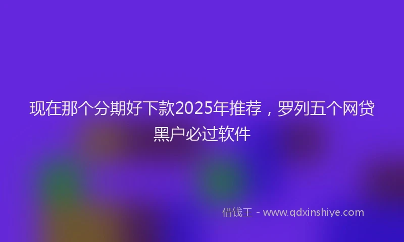 现在那个分期好下款2025年推荐，罗列五个网贷黑户必过软件