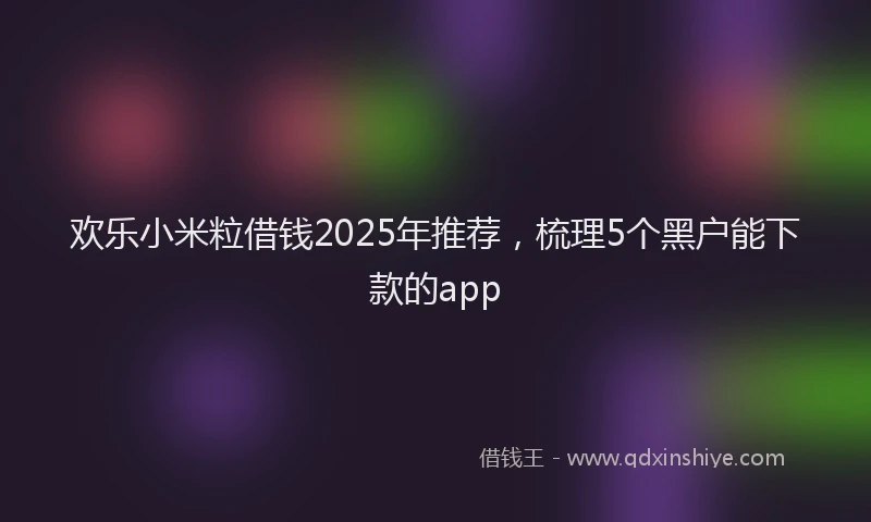 欢乐小米粒借钱2025年推荐，梳理5个黑户能下款的app