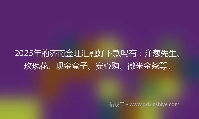 2025年的济南金旺汇融好下款吗有：洋葱先生、玫瑰花、现金盒子、安心购、微米金条等。