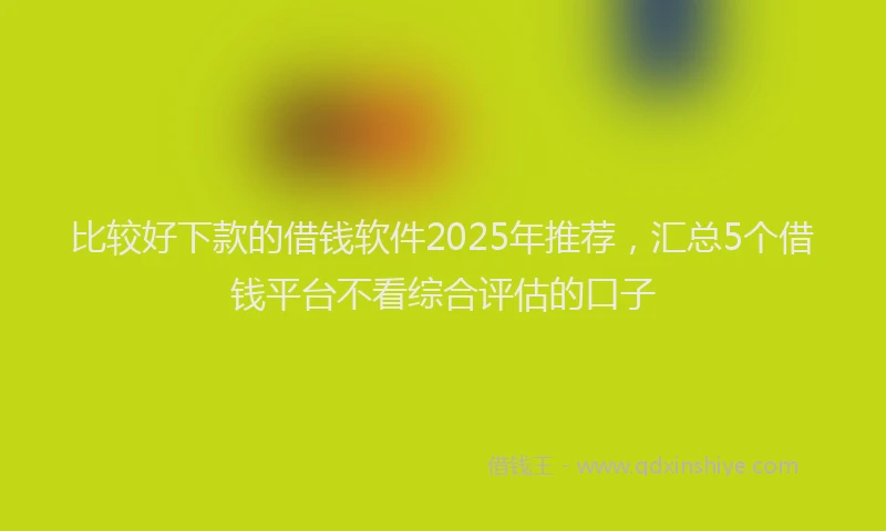 比较好下款的借钱软件2025年推荐，汇总5个借钱平台不看综合评估的口子