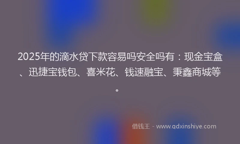 2025年的滴水贷下款容易吗安全吗有：现金宝盒、迅捷宝钱包、喜米花、钱速融宝、秉鑫商城等。
