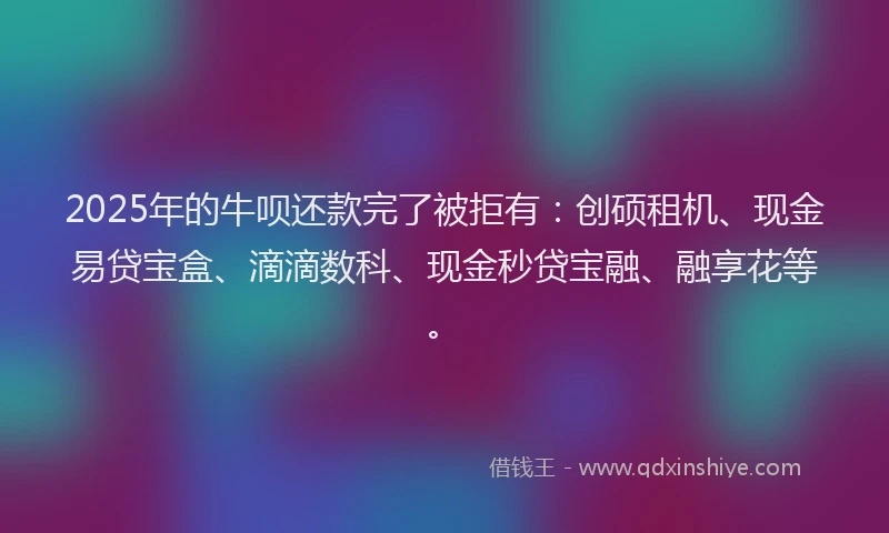 2025年的牛呗还款完了被拒有：创硕租机、现金易贷宝盒、滴滴数科、现金秒贷宝融、融享花等。