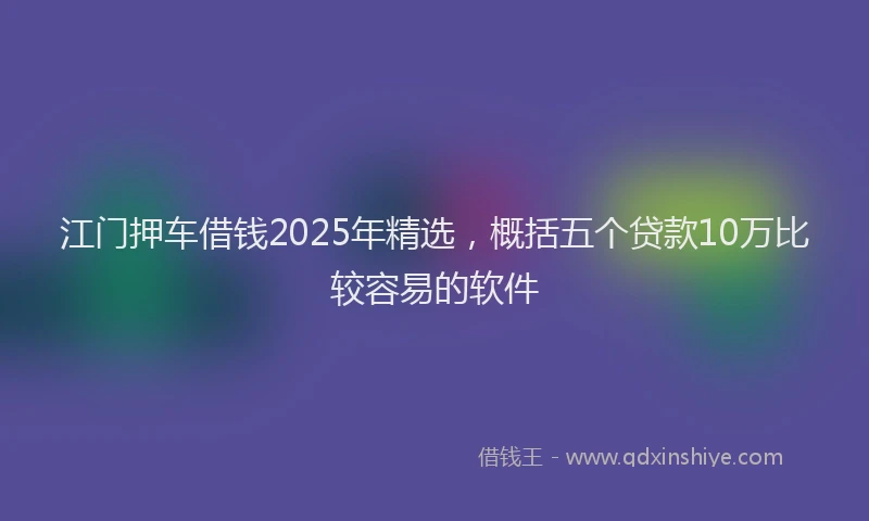 江门押车借钱2025年精选，概括五个贷款10万比较容易的软件