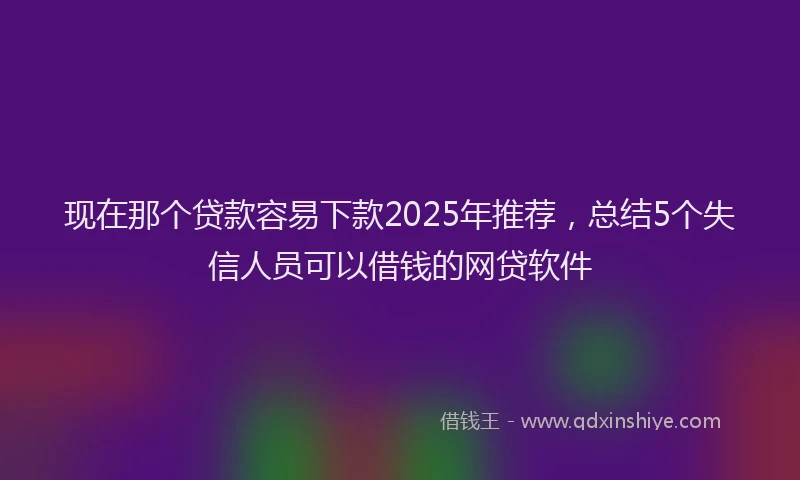 现在那个贷款容易下款2025年推荐，总结5个失信人员可以借钱的网贷软件